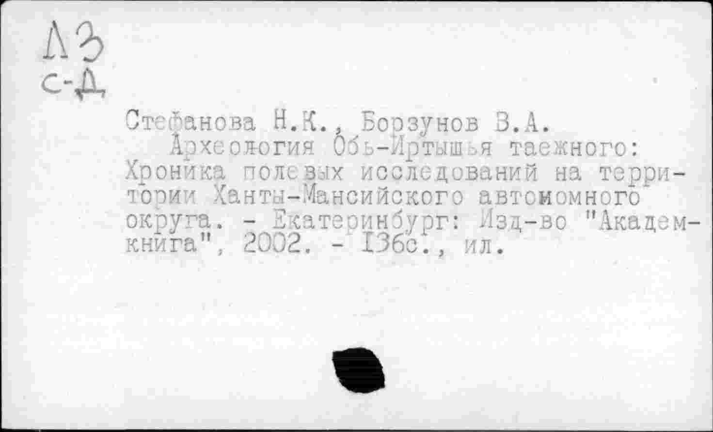 ﻿1\ъ
Степанова Н.К., Борзунов З.А.
Археология Обь-Иртыш.я таежного: Хроника полевых исследований на территории Ханты-Мансийского автономного округа. - Екатеринбург: Изд-во "Академ книга", 2002. - 13бс., ил.